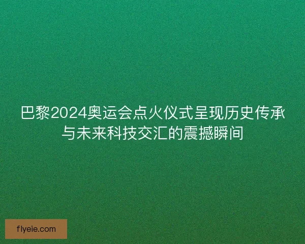 巴黎2024奥运会点火仪式呈现历史传承与未来科技交汇的震撼瞬间