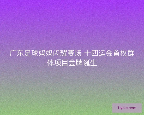 广东足球妈妈闪耀赛场 十四运会首枚群体项目金牌诞生