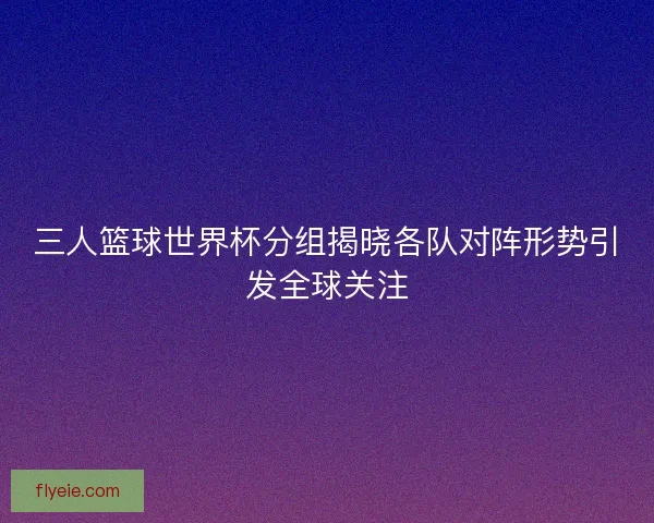 三人篮球世界杯分组揭晓各队对阵形势引发全球关注