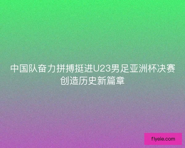 中国队奋力拼搏挺进U23男足亚洲杯决赛创造历史新篇章