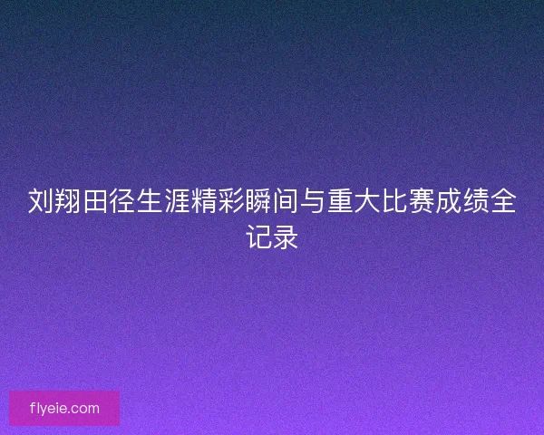 刘翔田径生涯精彩瞬间与重大比赛成绩全记录